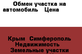 Обмен участка на автомобиль › Цена ­ 600 000 - Крым, Симферополь Недвижимость » Земельные участки продажа   . Крым,Симферополь